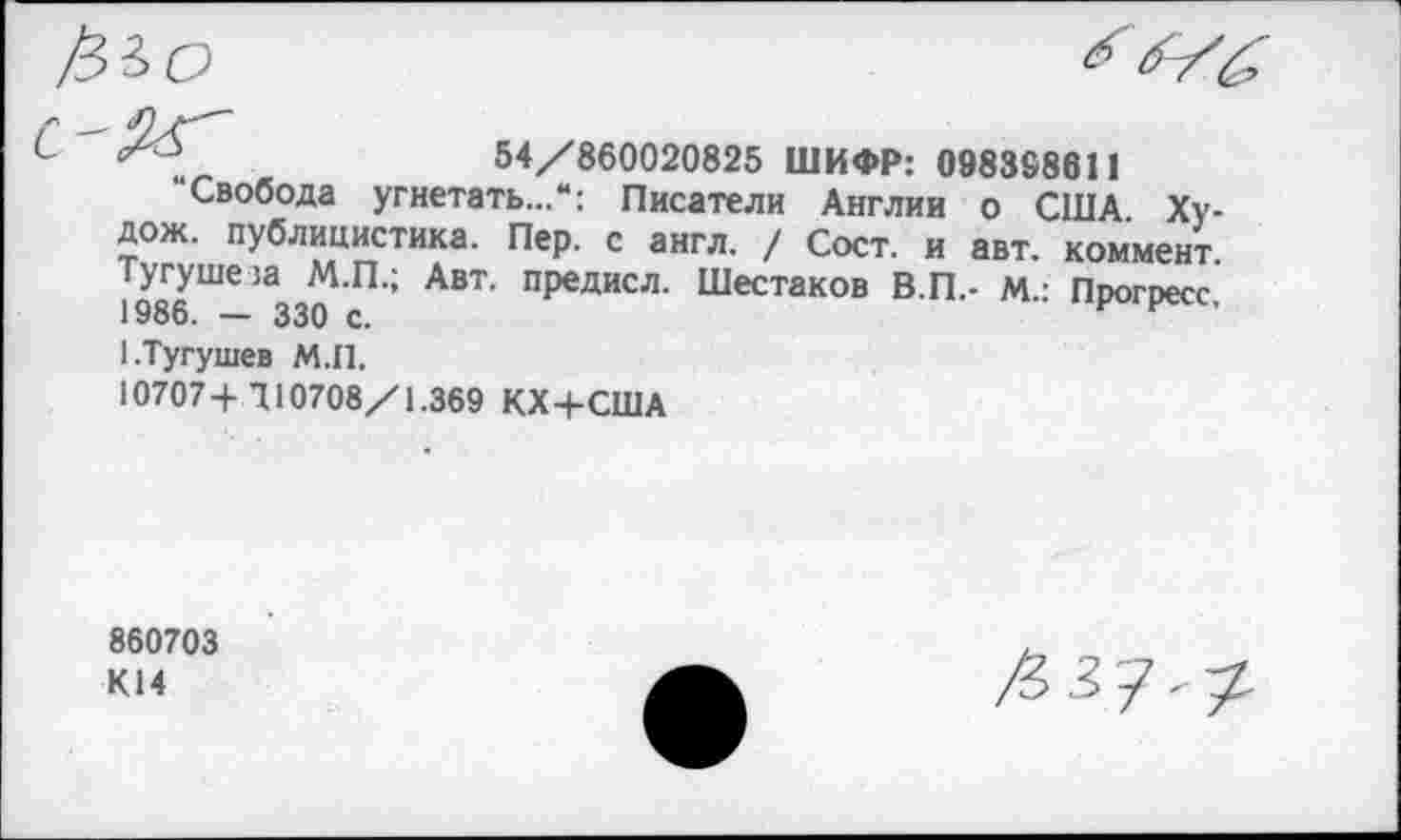 ﻿54/860020825 ШИФР: 098388611
“Свобода угнетать...“: Писатели Англии о США Ху-дож. публицистика. Пер. с англ. / Сост. и авт. коммент. Тугуше!а М.П.; Авт. предисл. Шестаков В.П.- м.: Прогресс, 1986. — 330 с.	*
1-Тугушев М.П.
10707 + 710708/1.369 КХ+США
860703